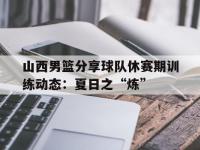 九游娱乐官方网站-关于山西男篮分享球队休赛期训练动态：夏日之“炼”的信息