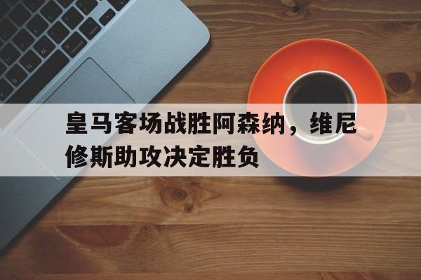 皇马客场战胜阿森纳，维尼修斯助攻决定胜负的简单介绍
