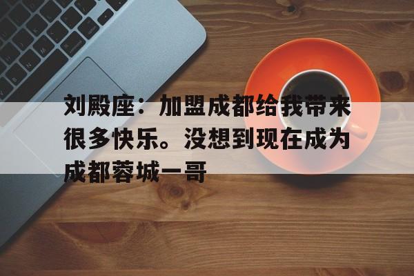 包含刘殿座：加盟成都给我带来很多快乐。没想到现在成为成都蓉城一哥的词条